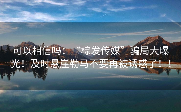 可以相信吗：“棕发传媒”骗局大曝光！及时悬崖勒马不要再被诱惑了！！