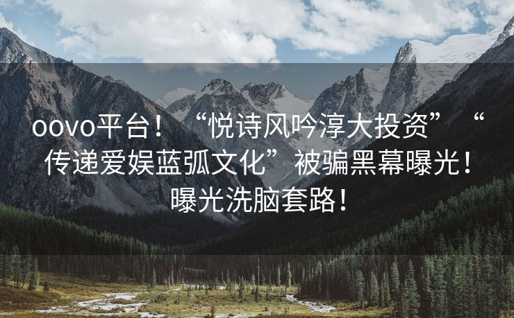 oovo平台！“悦诗风吟淳大投资”“传递爱娱蓝弧文化”被骗黑幕曝光！曝光洗脑套路！