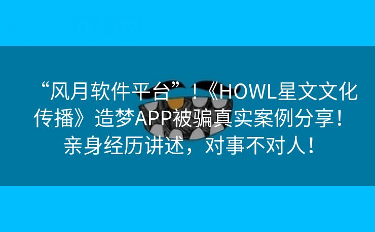 “风月软件平台”!《HOWL星文文化传播》造梦APP被骗真实案例分享！亲身经历讲述，对事不对人！