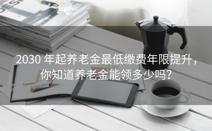 2030 年起养老金最低缴费年限提升，你知道养老金能领多少吗？