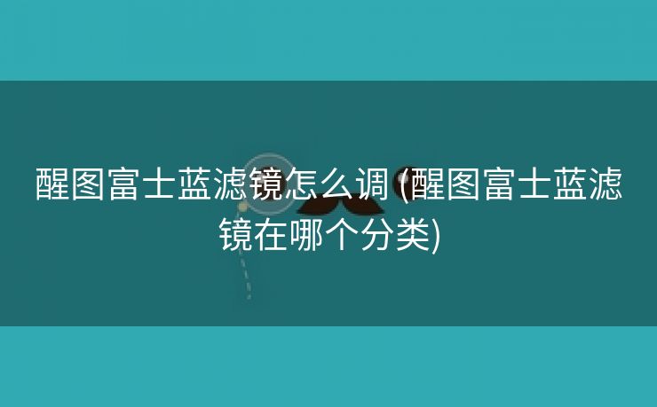 醒图富士蓝滤镜怎么调 (醒图富士蓝滤镜在哪个分类)