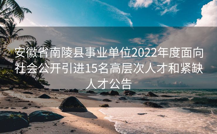 安徽省南陵县事业单位2022年度面向社会公开引进15名高层次人才和紧缺人才公告