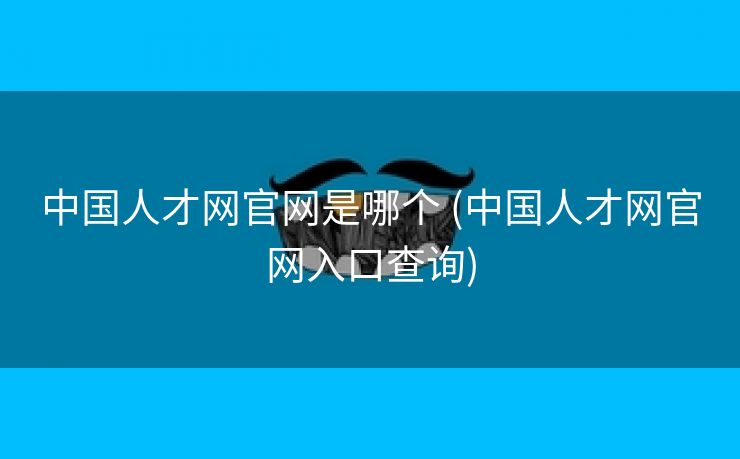 中国人才网官网是哪个 (中国人才网官网入口查询)