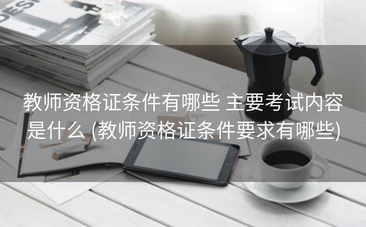 教师资格证条件有哪些 主要考试内容是什么 (教师资格证条件要求有哪些)