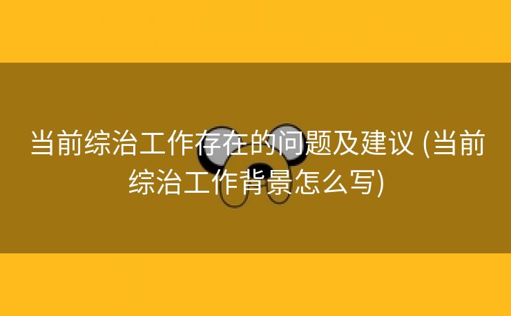 当前综治工作存在的问题及建议 (当前综治工作背景怎么写)