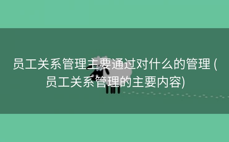 员工关系管理主要通过对什么的管理 (员工关系管理的主要内容)