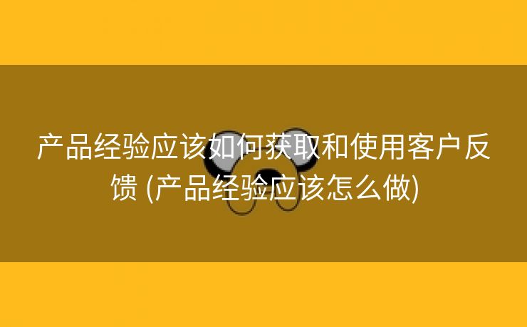 产品经验应该如何获取和使用客户反馈 (产品经验应该怎么做)