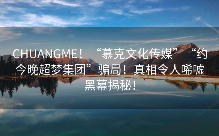 CHUANGME！“慕克文化传媒”“约今晚超梦集团”骗局！真相令人唏嘘黑幕揭秘！