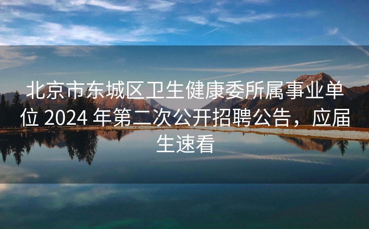 北京市东城区卫生健康委所属事业单位 2024 年第二次公开招聘公告，应届生速看