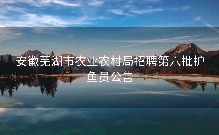 安徽芜湖市农业农村局招聘第六批护鱼员公告