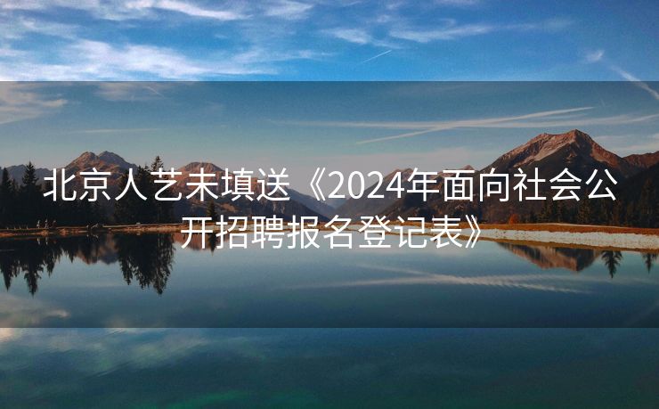 北京人艺未填送《2024年面向社会公开招聘报名登记表》