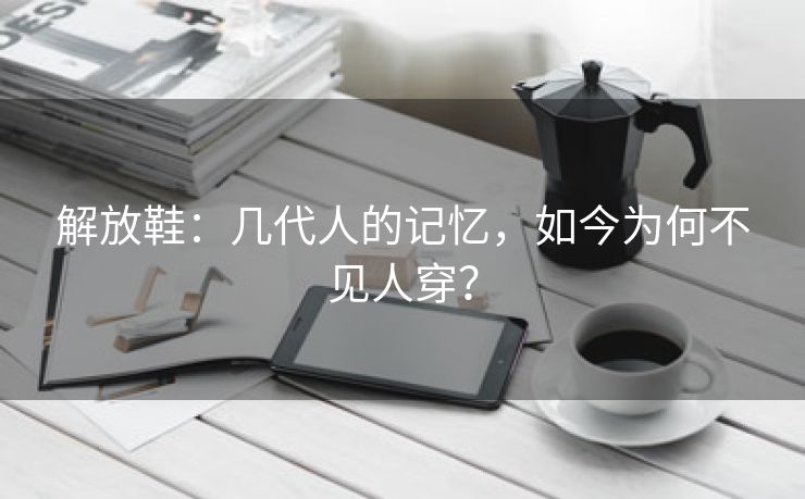 解放鞋：几代人的记忆，如今为何不见人穿？