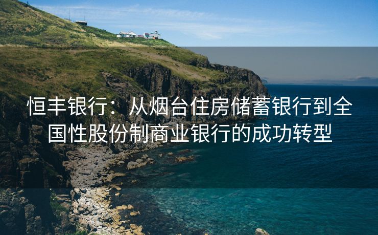 恒丰银行：从烟台住房储蓄银行到全国性股份制商业银行的成功转型