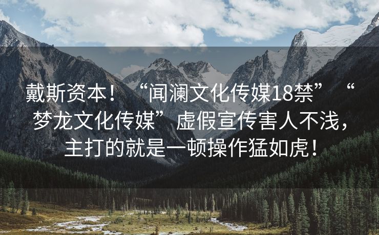 戴斯资本！“闻澜文化传媒18禁”“梦龙文化传媒”虚假宣传害人不浅，主打的就是一顿操作猛如虎！