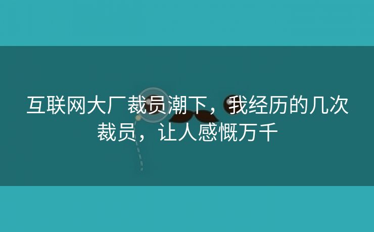 互联网大厂裁员潮下，我经历的几次裁员，让人感慨万千