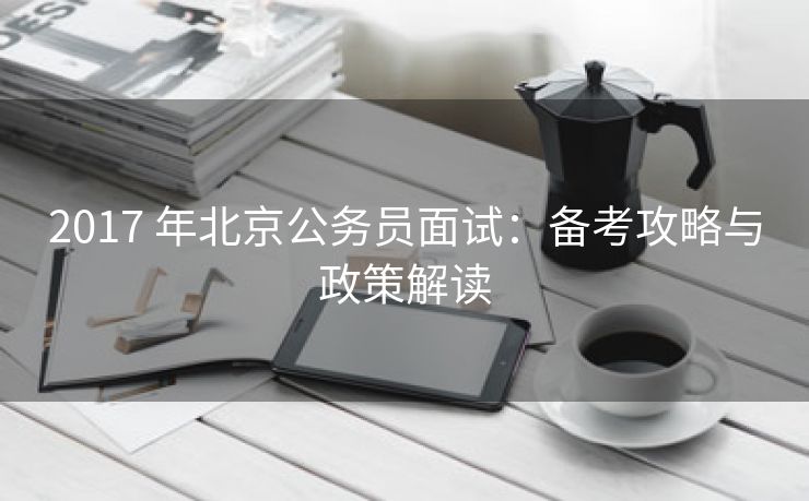 2017 年北京公务员面试：备考攻略与政策解读