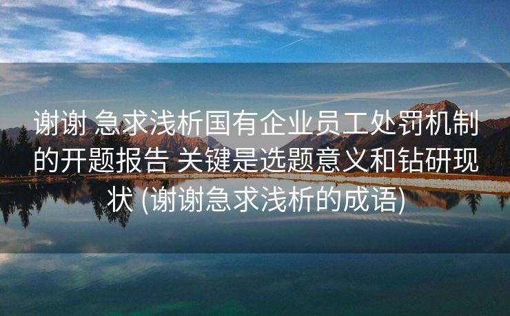 谢谢 急求浅析国有企业员工处罚机制的开题报告 关键是选题意义和钻研现状 (谢谢急求浅析的成语)