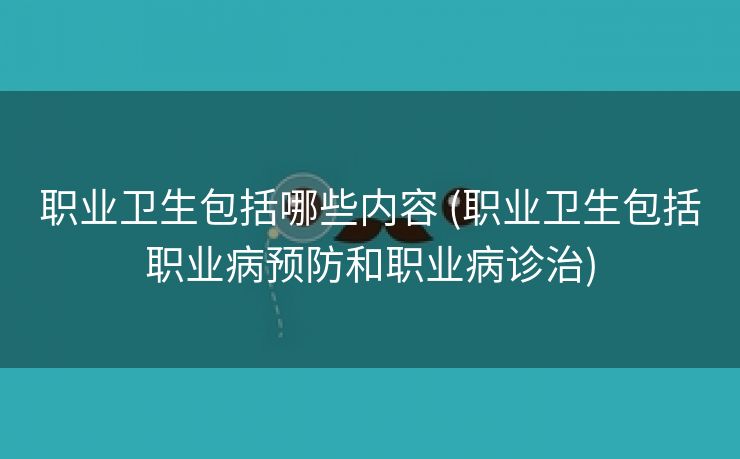 职业卫生包括哪些内容 (职业卫生包括职业病预防和职业病诊治)