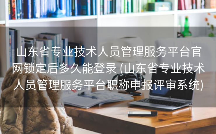 山东省专业技术人员管理服务平台官网锁定后多久能登录 (山东省专业技术人员管理服务平台职称申报评审系统)