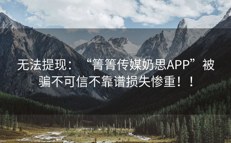 无法提现：“箐箐传媒奶思APP”被骗不可信不靠谱损失惨重！！