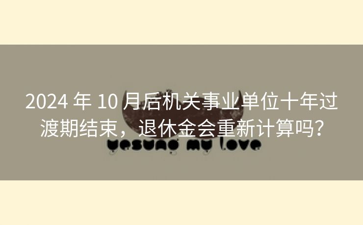 2024 年 10 月后机关事业单位十年过渡期结束，退休金会重新计算吗？