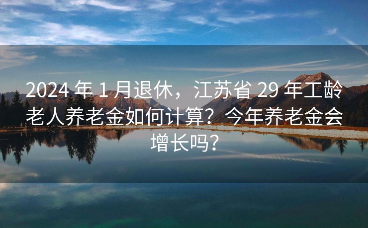 2024 年 1 月退休，江苏省 29 年工龄老人养老金如何计算？今年养老金会增长吗？