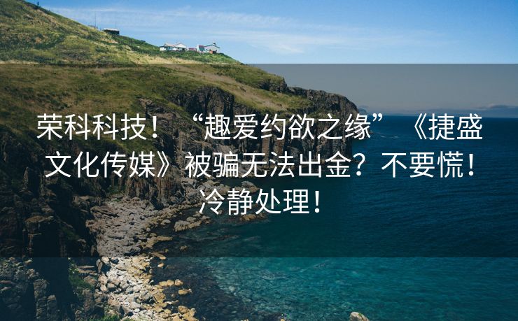 荣科科技！“趣爱约欲之缘”《捷盛文化传媒》被骗无法出金？不要慌！冷静处理！