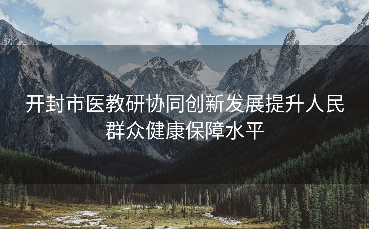 开封市医教研协同创新发展提升人民群众健康保障水平