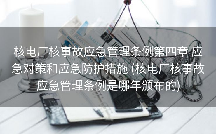 核电厂核事故应急管理条例第四章 应急对策和应急防护措施 (核电厂核事故应急管理条例是哪年颁布的)