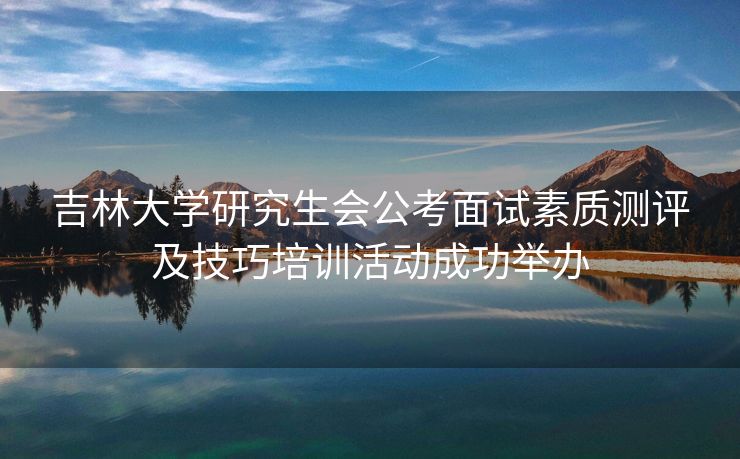 吉林大学研究生会公考面试素质测评及技巧培训活动成功举办