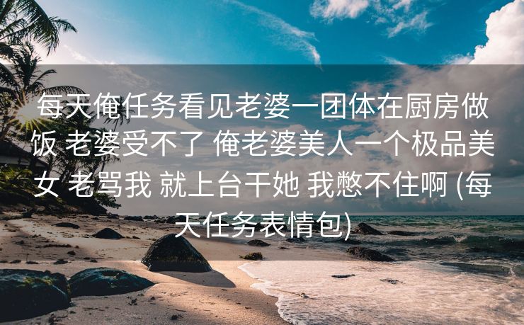 每天俺任务看见老婆一团体在厨房做饭 老婆受不了 俺老婆美人一个极品美女 老骂我 就上台干她 我憋不住啊 (每天任务表情包)