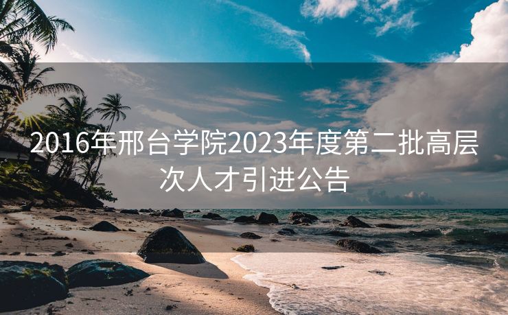 2016年邢台学院2023年度第二批高层次人才引进公告