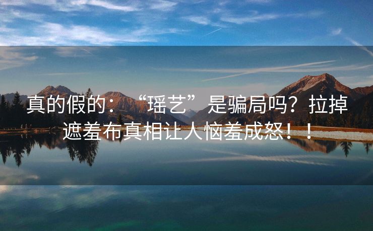 真的假的：“瑶艺”是骗局吗？拉掉遮羞布真相让人恼羞成怒！！