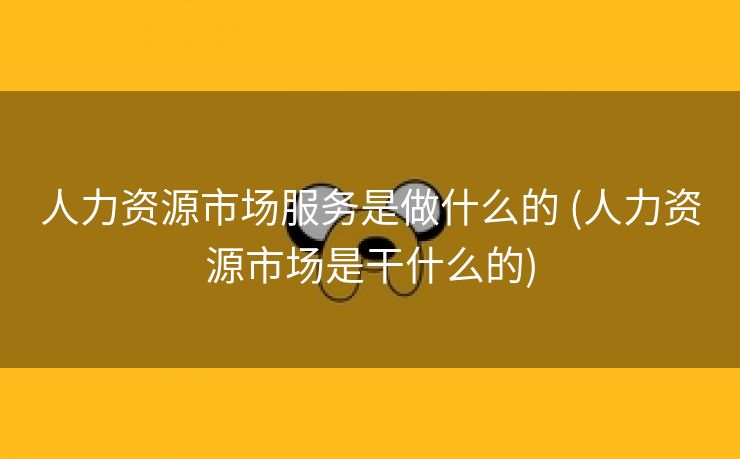 人力资源市场服务是做什么的 (人力资源市场是干什么的)