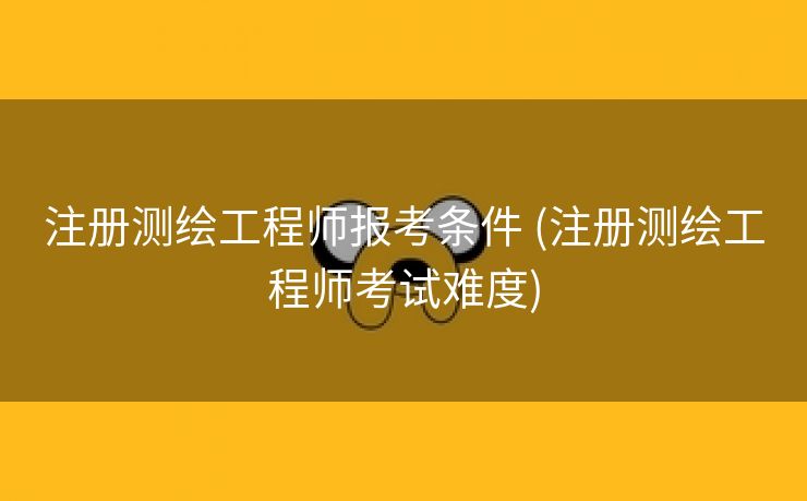 注册测绘工程师报考条件 (注册测绘工程师考试难度)