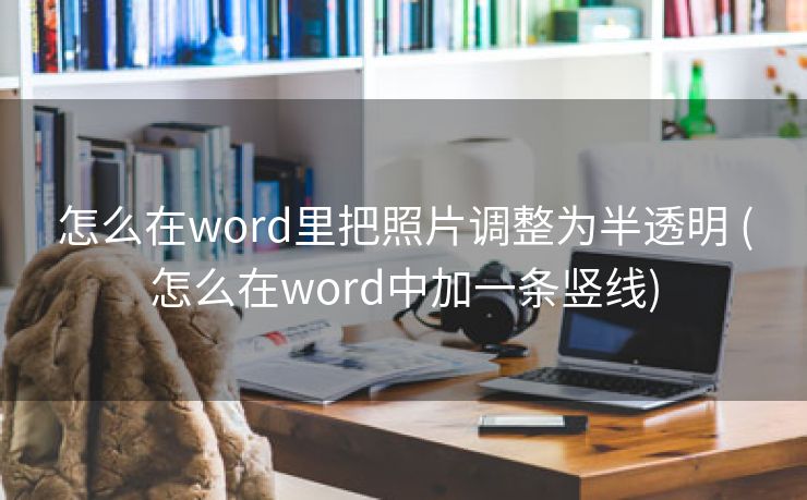 怎么在word里把照片调整为半透明 (怎么在word中加一条竖线)