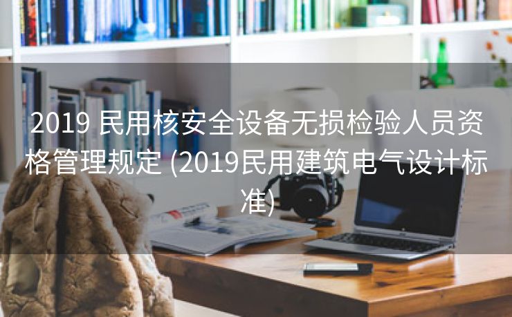 2019 民用核安全设备无损检验人员资格管理规定 (2019民用建筑电气设计标准)