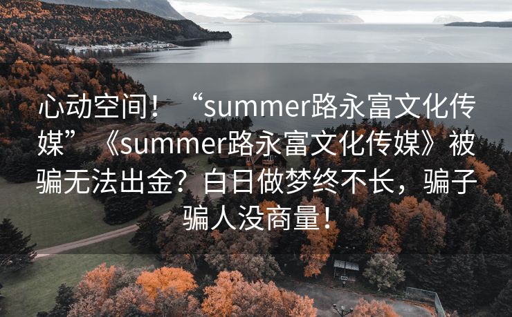 心动空间！“summer路永富文化传媒”《summer路永富文化传媒》被骗无法出金？白日做梦终不长，骗子骗人没商量！