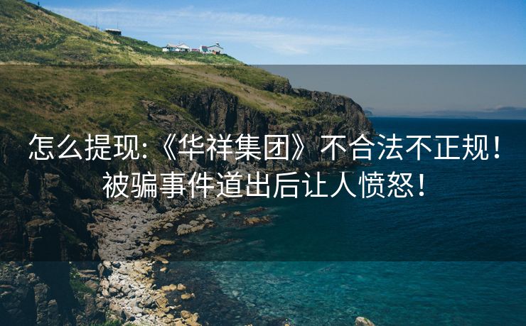 怎么提现:《华祥集团》不合法不正规！被骗事件道出后让人愤怒！