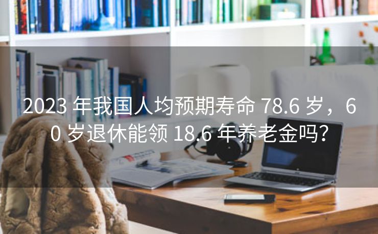 2023 年我国人均预期寿命 78.6 岁，60 岁退休能领 18.6 年养老金吗？