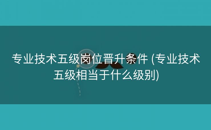 专业技术五级岗位晋升条件 (专业技术五级相当于什么级别)