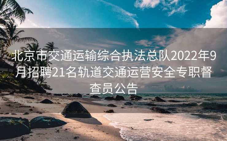 北京市交通运输综合执法总队2022年9月招聘21名轨道交通运营安全专职督查员公告