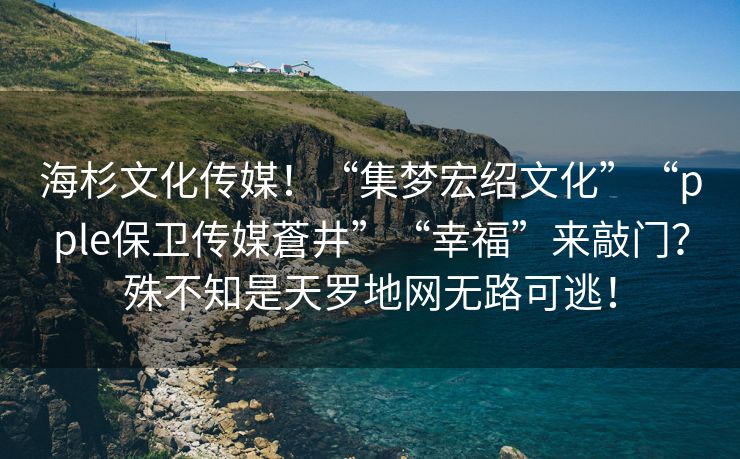 海杉文化传媒！“集梦宏绍文化”“pple保卫传媒蒼井”“幸福”来敲门？殊不知是天罗地网无路可逃！