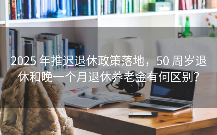 2025 年推迟退休政策落地，50 周岁退休和晚一个月退休养老金有何区别？