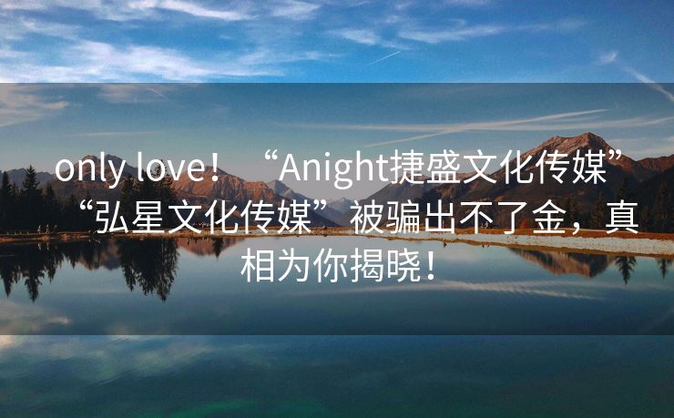 only love！“Anight捷盛文化传媒”“弘星文化传媒”被骗出不了金，真相为你揭晓！