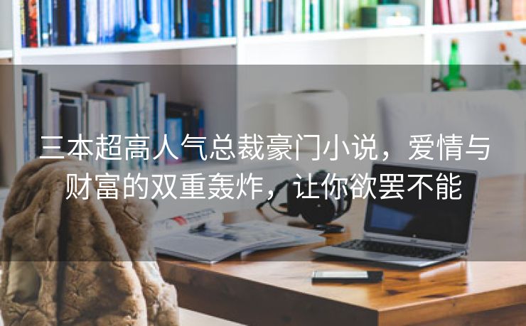 三本超高人气总裁豪门小说，爱情与财富的双重轰炸，让你欲罢不能