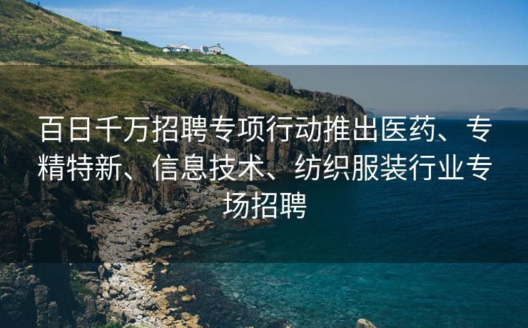 百日千万招聘专项行动推出医药、专精特新、信息技术、纺织服装行业专场招聘