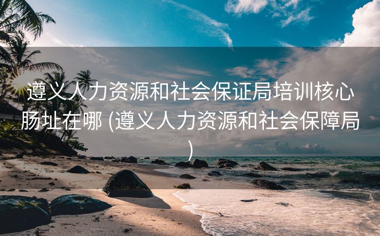 遵义人力资源和社会保证局培训核心肠址在哪 (遵义人力资源和社会保障局)