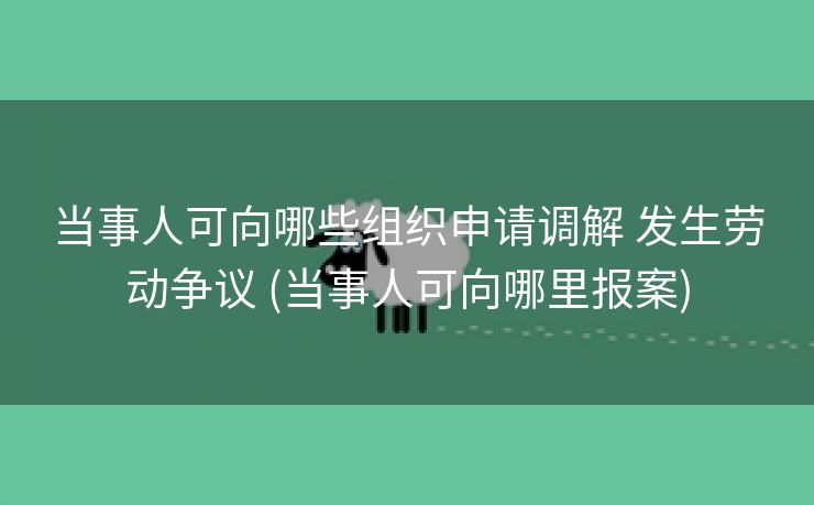 当事人可向哪些组织申请调解 发生劳动争议 (当事人可向哪里报案)