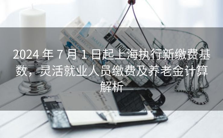 2024 年 7 月 1 日起上海执行新缴费基数，灵活就业人员缴费及养老金计算解析